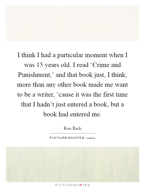 I think I had a particular moment when I was 15 years old. I read ‘Crime and Punishment,' and that book just, I think, more than any other book made me want to be a writer, ‘cause it was the first time that I hadn't just entered a book, but a book had entered me Picture Quote #1