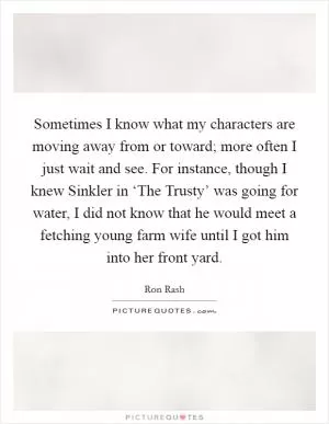 Sometimes I know what my characters are moving away from or toward; more often I just wait and see. For instance, though I knew Sinkler in ‘The Trusty’ was going for water, I did not know that he would meet a fetching young farm wife until I got him into her front yard Picture Quote #1