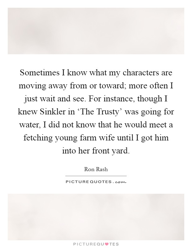 Sometimes I know what my characters are moving away from or toward; more often I just wait and see. For instance, though I knew Sinkler in ‘The Trusty' was going for water, I did not know that he would meet a fetching young farm wife until I got him into her front yard Picture Quote #1