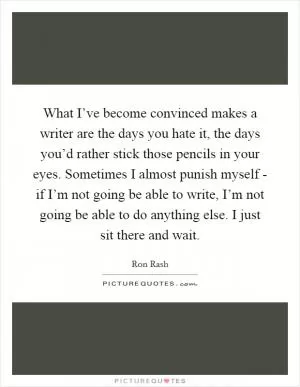 What I’ve become convinced makes a writer are the days you hate it, the days you’d rather stick those pencils in your eyes. Sometimes I almost punish myself - if I’m not going be able to write, I’m not going be able to do anything else. I just sit there and wait Picture Quote #1