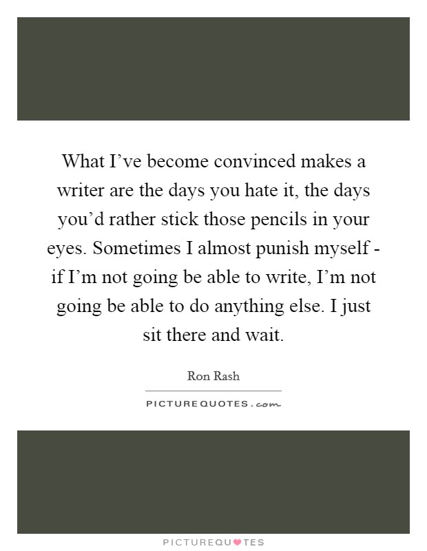 What I've become convinced makes a writer are the days you hate it, the days you'd rather stick those pencils in your eyes. Sometimes I almost punish myself - if I'm not going be able to write, I'm not going be able to do anything else. I just sit there and wait Picture Quote #1