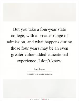 But you take a four-year state college, with a broader range of admission, and what happens during those four years may be an even greater value-added educational experience. I don’t know Picture Quote #1