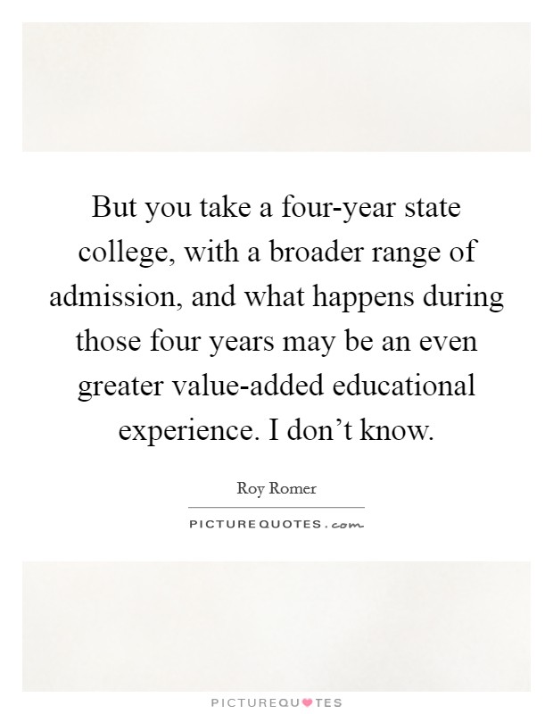 But you take a four-year state college, with a broader range of admission, and what happens during those four years may be an even greater value-added educational experience. I don't know Picture Quote #1