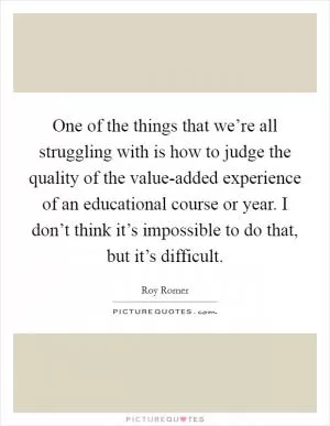 One of the things that we’re all struggling with is how to judge the quality of the value-added experience of an educational course or year. I don’t think it’s impossible to do that, but it’s difficult Picture Quote #1