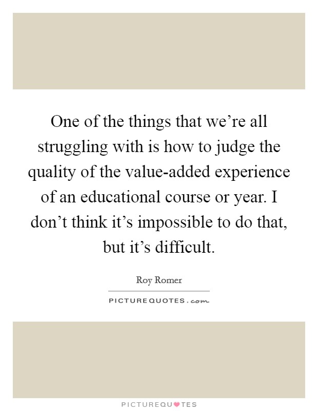 One of the things that we're all struggling with is how to judge the quality of the value-added experience of an educational course or year. I don't think it's impossible to do that, but it's difficult Picture Quote #1