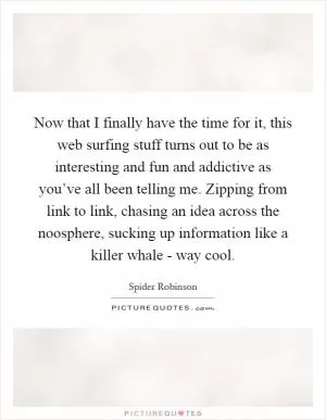 Now that I finally have the time for it, this web surfing stuff turns out to be as interesting and fun and addictive as you’ve all been telling me. Zipping from link to link, chasing an idea across the noosphere, sucking up information like a killer whale - way cool Picture Quote #1