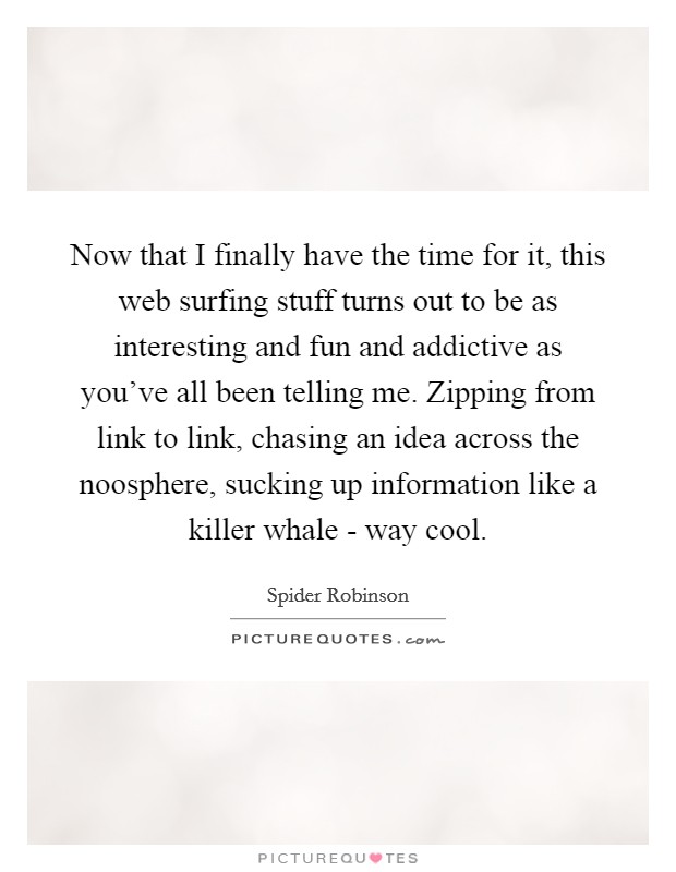 Now that I finally have the time for it, this web surfing stuff turns out to be as interesting and fun and addictive as you've all been telling me. Zipping from link to link, chasing an idea across the noosphere, sucking up information like a killer whale - way cool Picture Quote #1