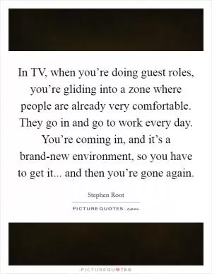 In TV, when you’re doing guest roles, you’re gliding into a zone where people are already very comfortable. They go in and go to work every day. You’re coming in, and it’s a brand-new environment, so you have to get it... and then you’re gone again Picture Quote #1