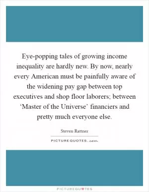 Eye-popping tales of growing income inequality are hardly new. By now, nearly every American must be painfully aware of the widening pay gap between top executives and shop floor laborers; between ‘Master of the Universe’ financiers and pretty much everyone else Picture Quote #1