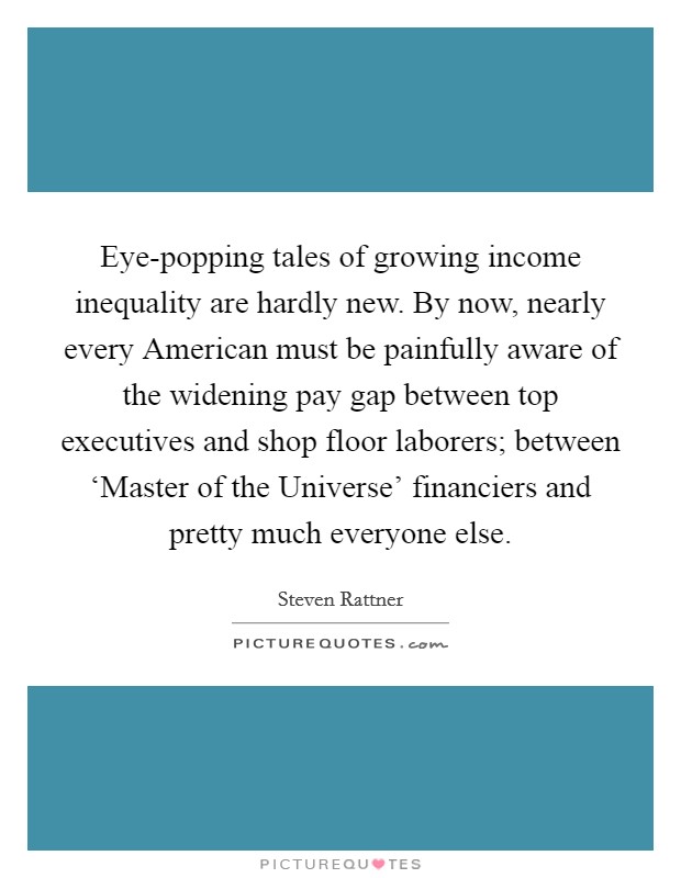 Eye-popping tales of growing income inequality are hardly new. By now, nearly every American must be painfully aware of the widening pay gap between top executives and shop floor laborers; between ‘Master of the Universe' financiers and pretty much everyone else Picture Quote #1