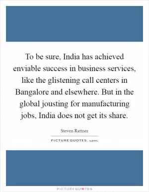 To be sure, India has achieved enviable success in business services, like the glistening call centers in Bangalore and elsewhere. But in the global jousting for manufacturing jobs, India does not get its share Picture Quote #1