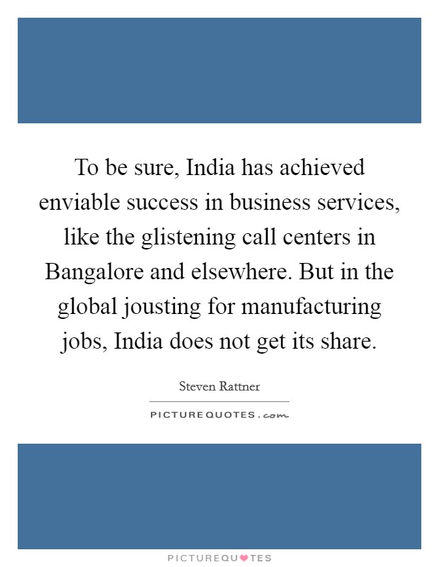 To be sure, India has achieved enviable success in business services, like the glistening call centers in Bangalore and elsewhere. But in the global jousting for manufacturing jobs, India does not get its share Picture Quote #1