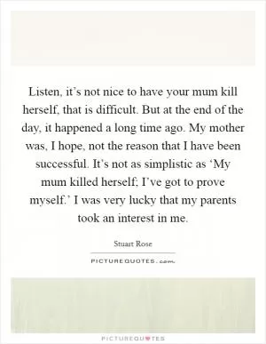 Listen, it’s not nice to have your mum kill herself, that is difficult. But at the end of the day, it happened a long time ago. My mother was, I hope, not the reason that I have been successful. It’s not as simplistic as ‘My mum killed herself; I’ve got to prove myself.’ I was very lucky that my parents took an interest in me Picture Quote #1