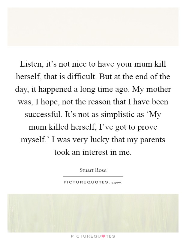 Listen, it's not nice to have your mum kill herself, that is difficult. But at the end of the day, it happened a long time ago. My mother was, I hope, not the reason that I have been successful. It's not as simplistic as ‘My mum killed herself; I've got to prove myself.' I was very lucky that my parents took an interest in me Picture Quote #1