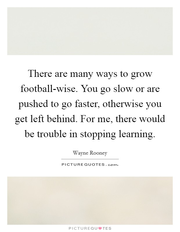 There are many ways to grow football-wise. You go slow or are pushed to go faster, otherwise you get left behind. For me, there would be trouble in stopping learning Picture Quote #1