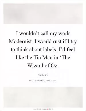 I wouldn’t call my work Modernist. I would rust if I try to think about labels. I’d feel like the Tin Man in ‘The Wizard of Oz Picture Quote #1