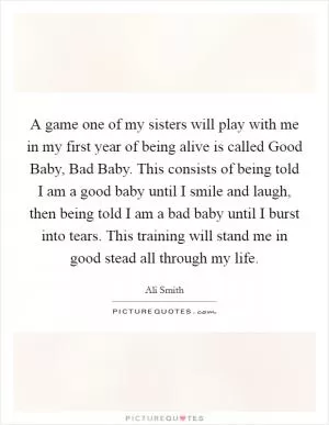 A game one of my sisters will play with me in my first year of being alive is called Good Baby, Bad Baby. This consists of being told I am a good baby until I smile and laugh, then being told I am a bad baby until I burst into tears. This training will stand me in good stead all through my life Picture Quote #1