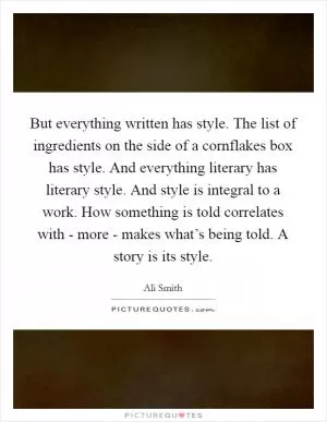 But everything written has style. The list of ingredients on the side of a cornflakes box has style. And everything literary has literary style. And style is integral to a work. How something is told correlates with - more - makes what’s being told. A story is its style Picture Quote #1