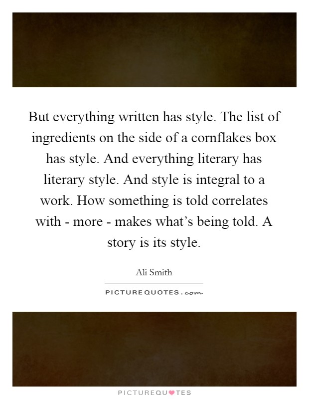 But everything written has style. The list of ingredients on the side of a cornflakes box has style. And everything literary has literary style. And style is integral to a work. How something is told correlates with - more - makes what's being told. A story is its style Picture Quote #1