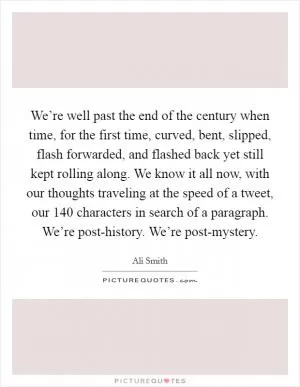 We’re well past the end of the century when time, for the first time, curved, bent, slipped, flash forwarded, and flashed back yet still kept rolling along. We know it all now, with our thoughts traveling at the speed of a tweet, our 140 characters in search of a paragraph. We’re post-history. We’re post-mystery Picture Quote #1