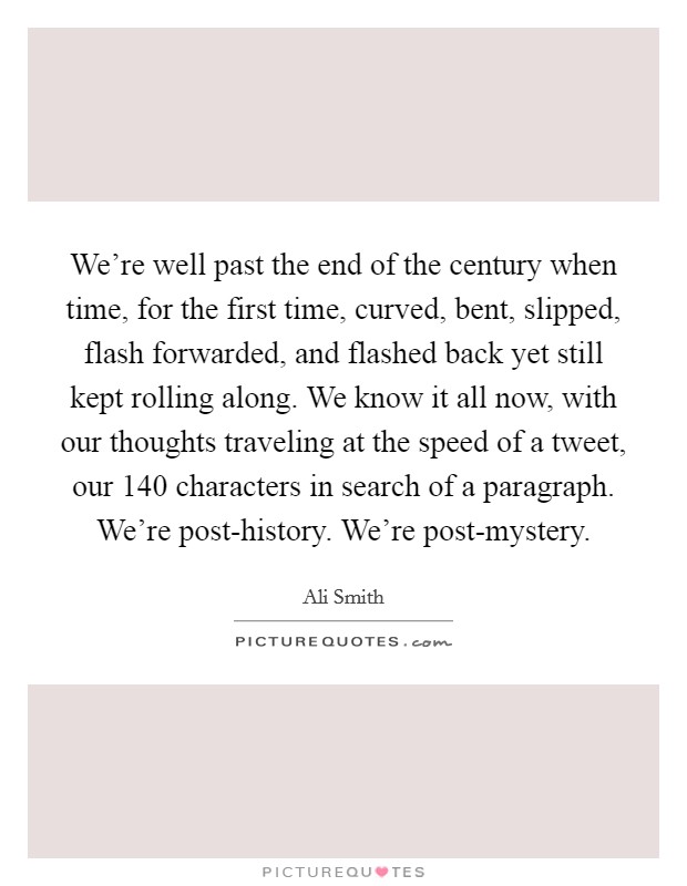 We're well past the end of the century when time, for the first time, curved, bent, slipped, flash forwarded, and flashed back yet still kept rolling along. We know it all now, with our thoughts traveling at the speed of a tweet, our 140 characters in search of a paragraph. We're post-history. We're post-mystery Picture Quote #1
