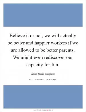 Believe it or not, we will actually be better and happier workers if we are allowed to be better parents. We might even rediscover our capacity for fun Picture Quote #1