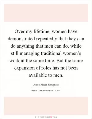 Over my lifetime, women have demonstrated repeatedly that they can do anything that men can do, while still managing traditional women’s work at the same time. But the same expansion of roles has not been available to men Picture Quote #1