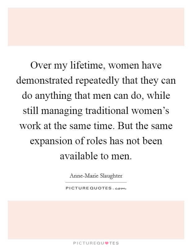 Over my lifetime, women have demonstrated repeatedly that they can do anything that men can do, while still managing traditional women's work at the same time. But the same expansion of roles has not been available to men Picture Quote #1