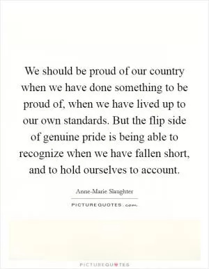 We should be proud of our country when we have done something to be proud of, when we have lived up to our own standards. But the flip side of genuine pride is being able to recognize when we have fallen short, and to hold ourselves to account Picture Quote #1
