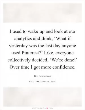 I used to wake up and look at our analytics and think, ‘What if yesterday was the last day anyone used Pinterest?’ Like, everyone collectively decided, ‘We’re done!’ Over time I got more confidence Picture Quote #1