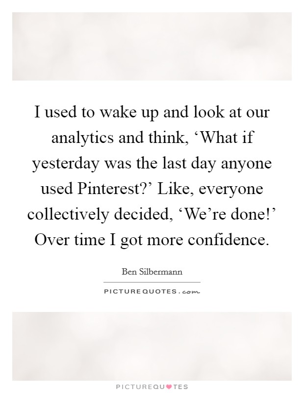 I used to wake up and look at our analytics and think, ‘What if yesterday was the last day anyone used Pinterest?' Like, everyone collectively decided, ‘We're done!' Over time I got more confidence Picture Quote #1