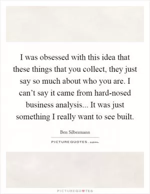 I was obsessed with this idea that these things that you collect, they just say so much about who you are. I can’t say it came from hard-nosed business analysis... It was just something I really want to see built Picture Quote #1
