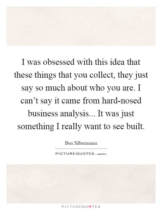 I was obsessed with this idea that these things that you collect, they just say so much about who you are. I can't say it came from hard-nosed business analysis... It was just something I really want to see built Picture Quote #1