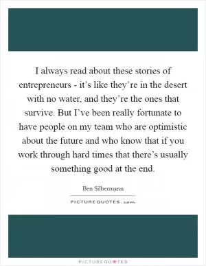 I always read about these stories of entrepreneurs - it’s like they’re in the desert with no water, and they’re the ones that survive. But I’ve been really fortunate to have people on my team who are optimistic about the future and who know that if you work through hard times that there’s usually something good at the end Picture Quote #1
