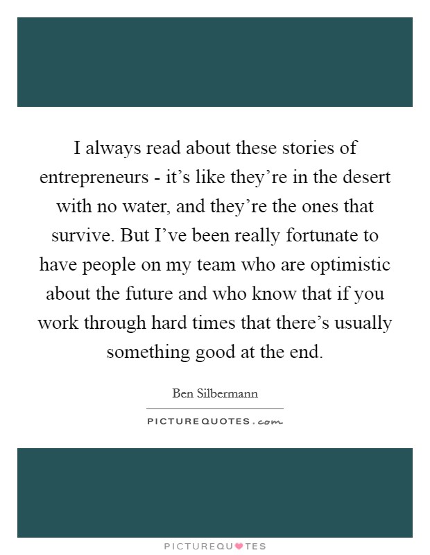 I always read about these stories of entrepreneurs - it's like they're in the desert with no water, and they're the ones that survive. But I've been really fortunate to have people on my team who are optimistic about the future and who know that if you work through hard times that there's usually something good at the end Picture Quote #1