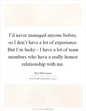 I’d never managed anyone before, so I don’t have a lot of experience. But I’m lucky - I have a lot of team members who have a really honest relationship with me Picture Quote #1