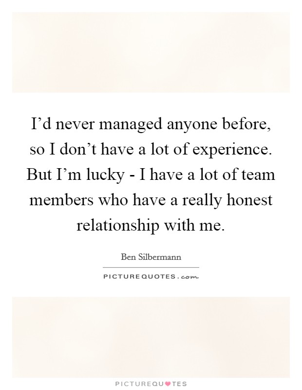 I'd never managed anyone before, so I don't have a lot of experience. But I'm lucky - I have a lot of team members who have a really honest relationship with me Picture Quote #1