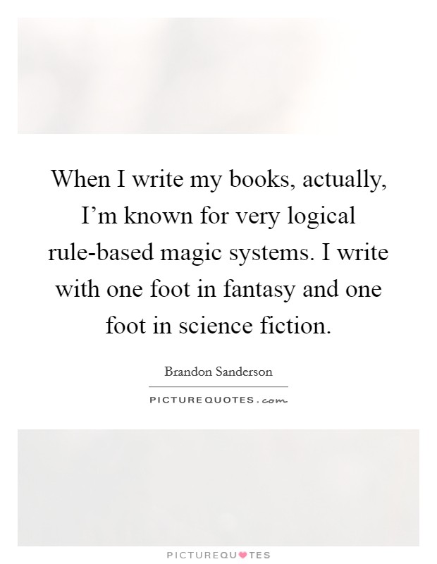 When I write my books, actually, I'm known for very logical rule-based magic systems. I write with one foot in fantasy and one foot in science fiction Picture Quote #1