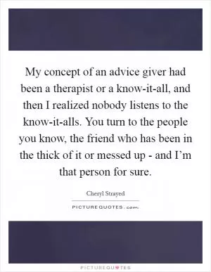 My concept of an advice giver had been a therapist or a know-it-all, and then I realized nobody listens to the know-it-alls. You turn to the people you know, the friend who has been in the thick of it or messed up - and I’m that person for sure Picture Quote #1