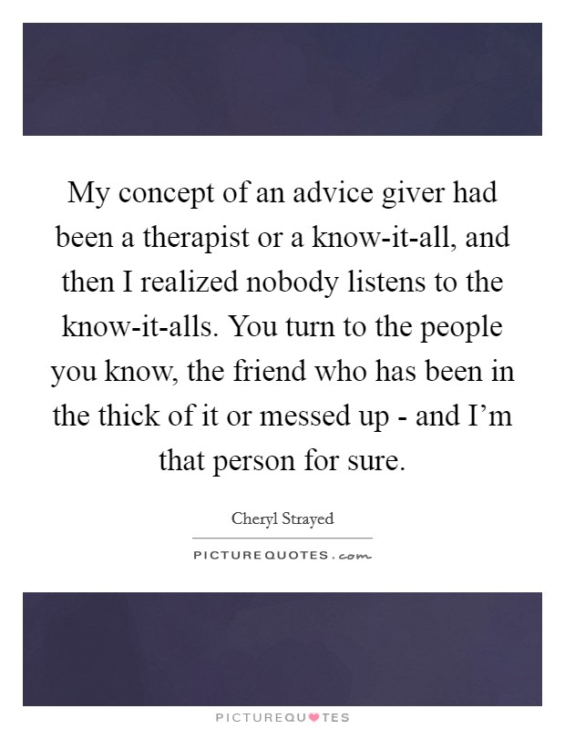 My concept of an advice giver had been a therapist or a know-it-all, and then I realized nobody listens to the know-it-alls. You turn to the people you know, the friend who has been in the thick of it or messed up - and I'm that person for sure Picture Quote #1
