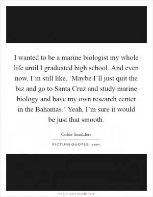 I wanted to be a marine biologist my whole life until I graduated high school. And even now, I’m still like, ‘Maybe I’ll just quit the biz and go to Santa Cruz and study marine biology and have my own research center in the Bahamas.’ Yeah, I’m sure it would be just that smooth Picture Quote #1
