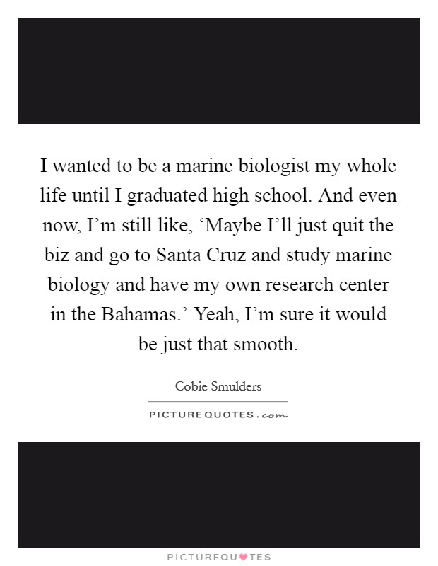 I wanted to be a marine biologist my whole life until I graduated high school. And even now, I'm still like, ‘Maybe I'll just quit the biz and go to Santa Cruz and study marine biology and have my own research center in the Bahamas.' Yeah, I'm sure it would be just that smooth Picture Quote #1
