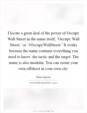 I locate a great deal of the power of Occupy Wall Street in the name itself, ‘Occupy Wall Street,’ or ‘#OccupyWallStreet.’ It works because the name contains everything you need to know: the tactic and the target. The name is also modular. You can create your own offshoot in your own city Picture Quote #1