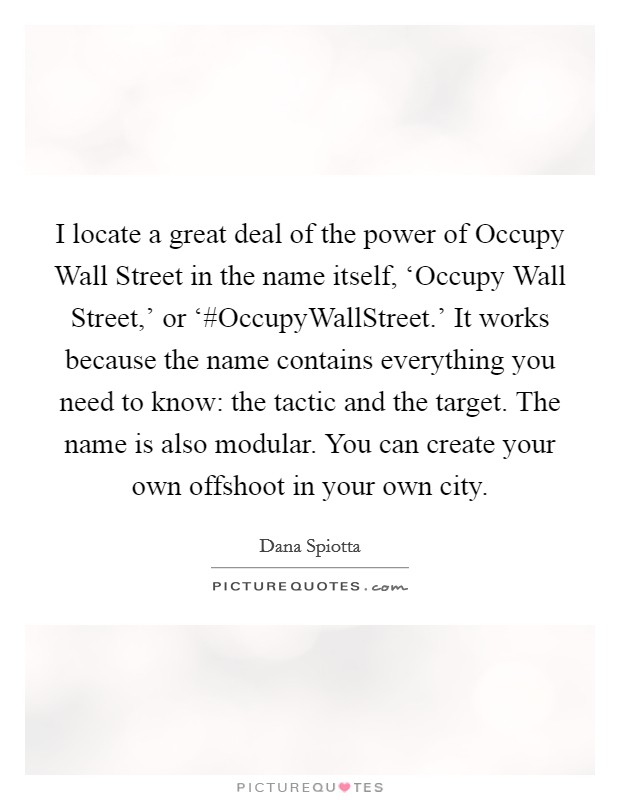 I locate a great deal of the power of Occupy Wall Street in the name itself, ‘Occupy Wall Street,' or ‘#OccupyWallStreet.' It works because the name contains everything you need to know: the tactic and the target. The name is also modular. You can create your own offshoot in your own city Picture Quote #1