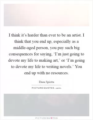 I think it’s harder than ever to be an artist. I think that you end up, especially as a middle-aged person, you pay such big consequences for saying, ‘I’m just going to devote my life to making art,’ or ‘I’m going to devote my life to writing novels.’ You end up with no resources Picture Quote #1