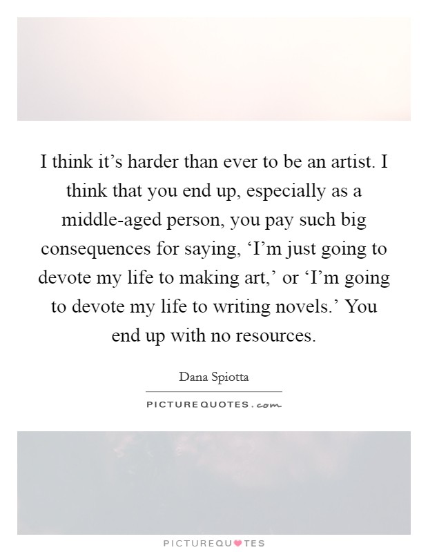 I think it's harder than ever to be an artist. I think that you end up, especially as a middle-aged person, you pay such big consequences for saying, ‘I'm just going to devote my life to making art,' or ‘I'm going to devote my life to writing novels.' You end up with no resources Picture Quote #1