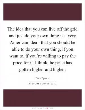 The idea that you can live off the grid and just do your own thing is a very American idea - that you should be able to do your own thing, if you want to, if you’re willing to pay the price for it. I think the price has gotten higher and higher Picture Quote #1