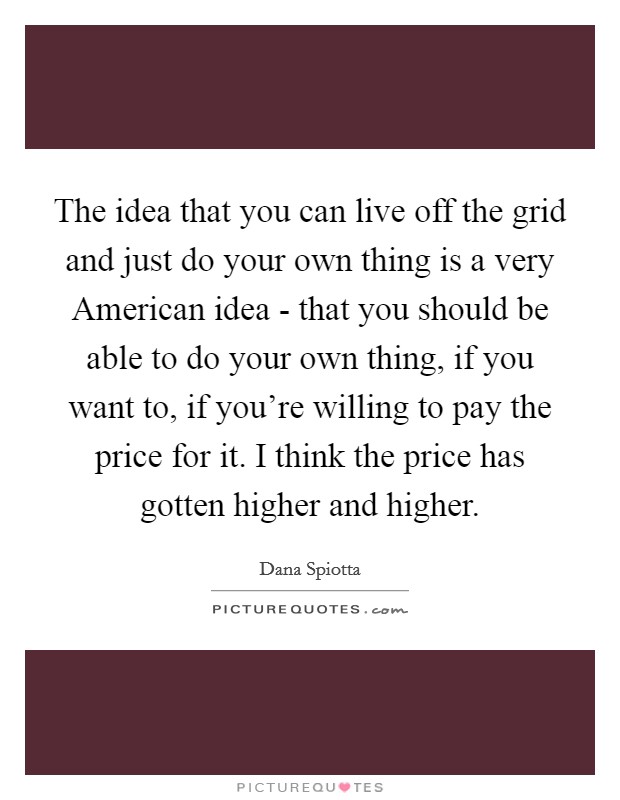The idea that you can live off the grid and just do your own thing is a very American idea - that you should be able to do your own thing, if you want to, if you're willing to pay the price for it. I think the price has gotten higher and higher Picture Quote #1