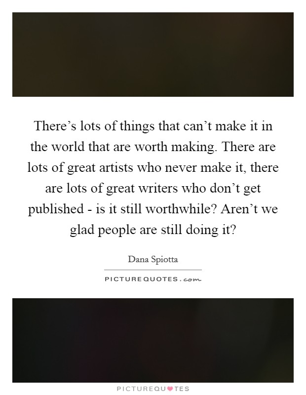 There's lots of things that can't make it in the world that are worth making. There are lots of great artists who never make it, there are lots of great writers who don't get published - is it still worthwhile? Aren't we glad people are still doing it? Picture Quote #1