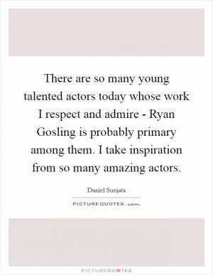 There are so many young talented actors today whose work I respect and admire - Ryan Gosling is probably primary among them. I take inspiration from so many amazing actors Picture Quote #1
